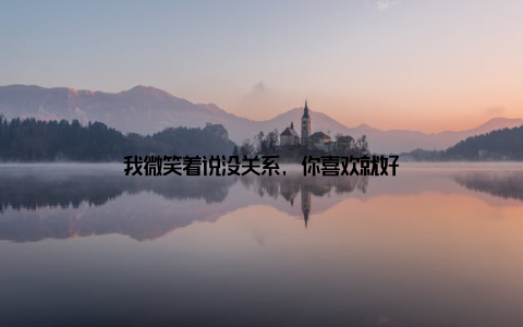 我微笑着说没关系, 你喜欢就好